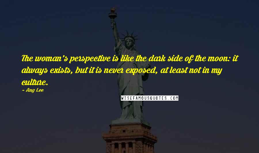 Ang Lee Quotes: The woman's perspective is like the dark side of the moon: it always exists, but it is never exposed, at least not in my culture.