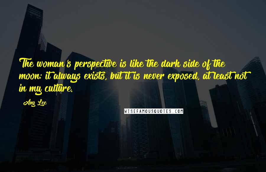 Ang Lee Quotes: The woman's perspective is like the dark side of the moon: it always exists, but it is never exposed, at least not in my culture.