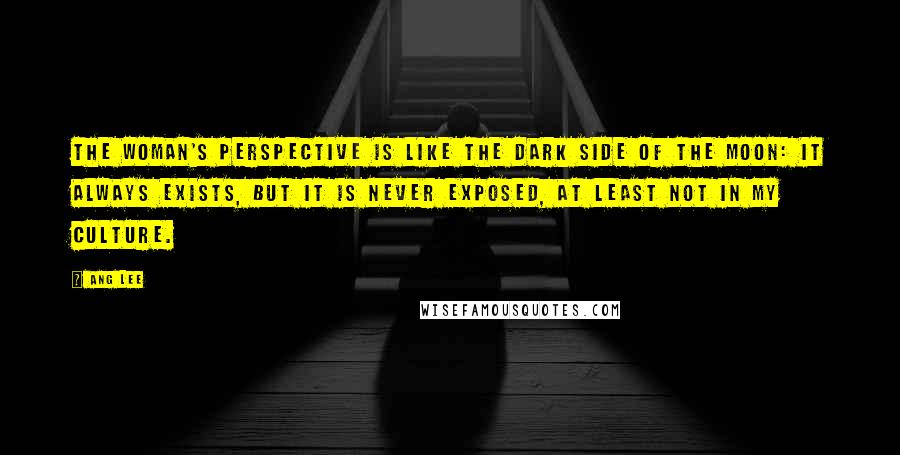 Ang Lee Quotes: The woman's perspective is like the dark side of the moon: it always exists, but it is never exposed, at least not in my culture.