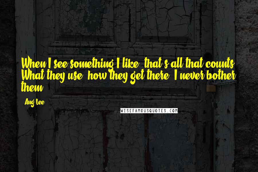 Ang Lee Quotes: When I see something I like, that's all that counts. What they use, how they get there, I never bother them.