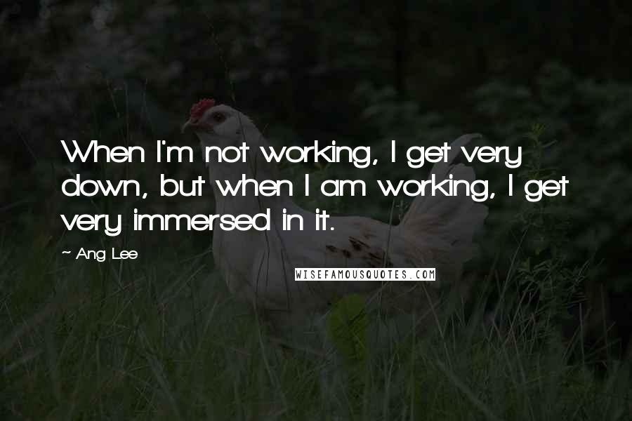 Ang Lee Quotes: When I'm not working, I get very down, but when I am working, I get very immersed in it.