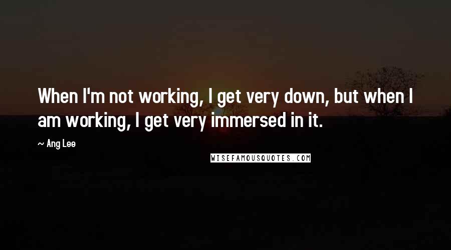 Ang Lee Quotes: When I'm not working, I get very down, but when I am working, I get very immersed in it.