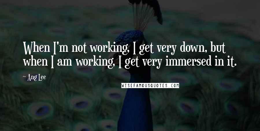 Ang Lee Quotes: When I'm not working, I get very down, but when I am working, I get very immersed in it.