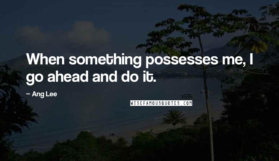 Ang Lee Quotes: When something possesses me, I go ahead and do it.