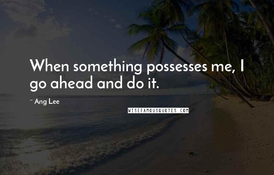 Ang Lee Quotes: When something possesses me, I go ahead and do it.