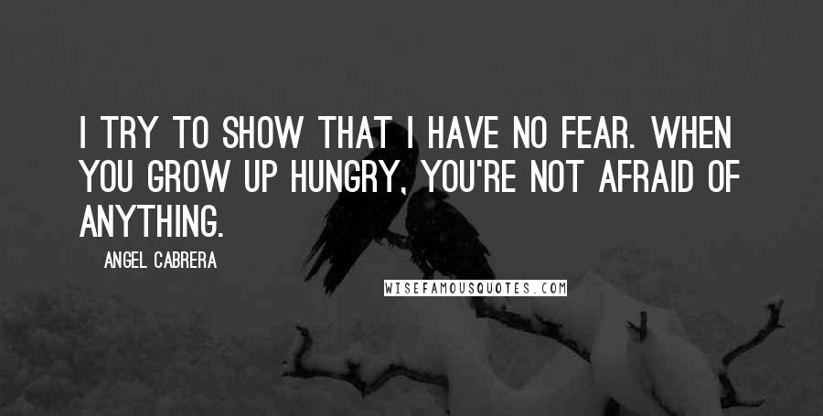 Angel Cabrera Quotes: I try to show that I have no fear. When you grow up hungry, you're not afraid of anything.