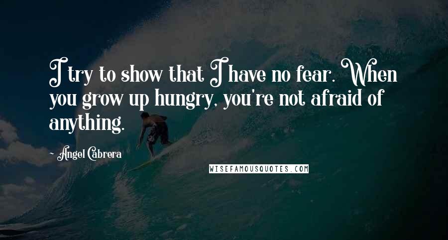 Angel Cabrera Quotes: I try to show that I have no fear. When you grow up hungry, you're not afraid of anything.