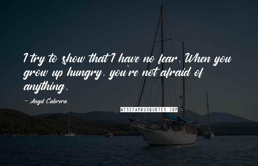 Angel Cabrera Quotes: I try to show that I have no fear. When you grow up hungry, you're not afraid of anything.