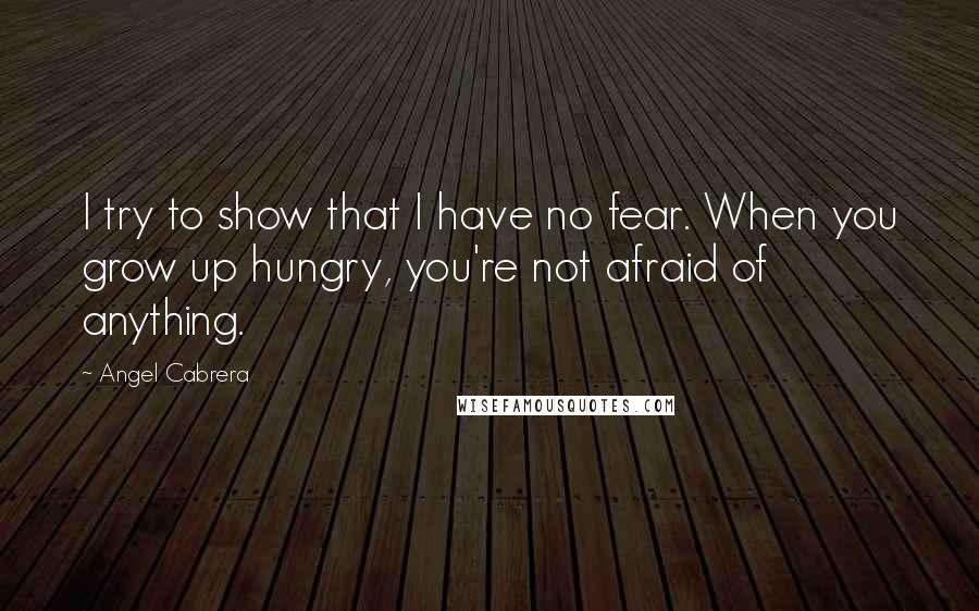 Angel Cabrera Quotes: I try to show that I have no fear. When you grow up hungry, you're not afraid of anything.