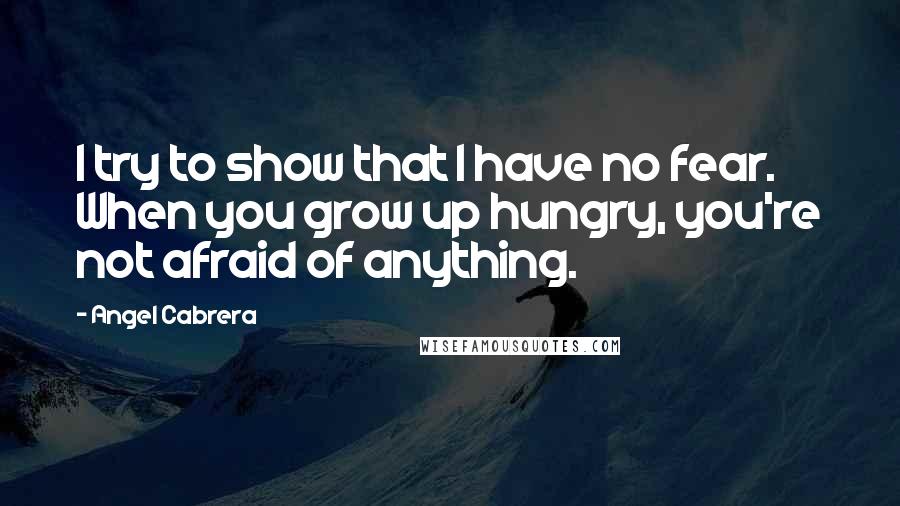 Angel Cabrera Quotes: I try to show that I have no fear. When you grow up hungry, you're not afraid of anything.