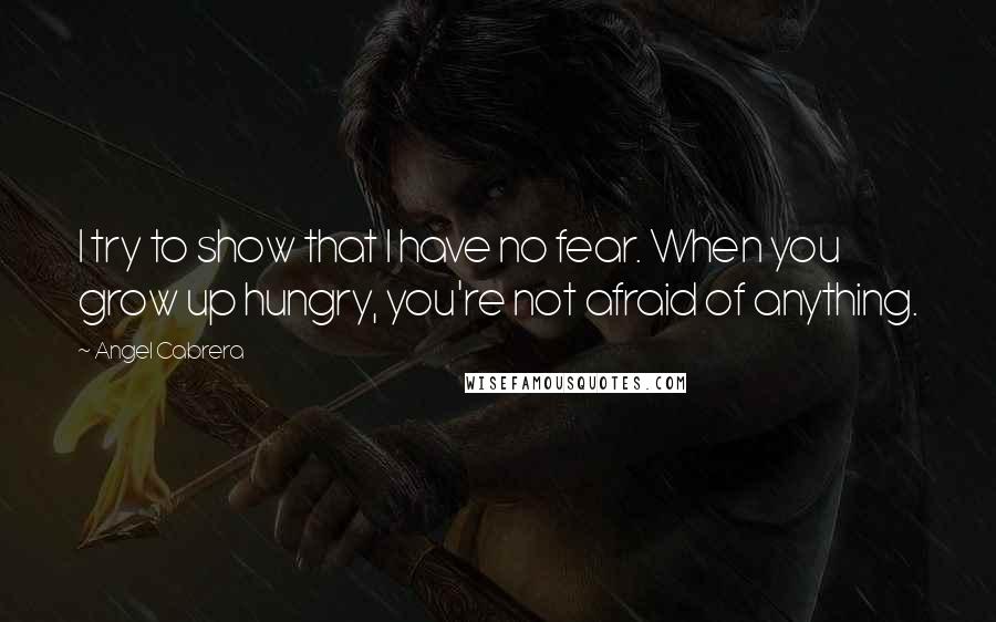 Angel Cabrera Quotes: I try to show that I have no fear. When you grow up hungry, you're not afraid of anything.