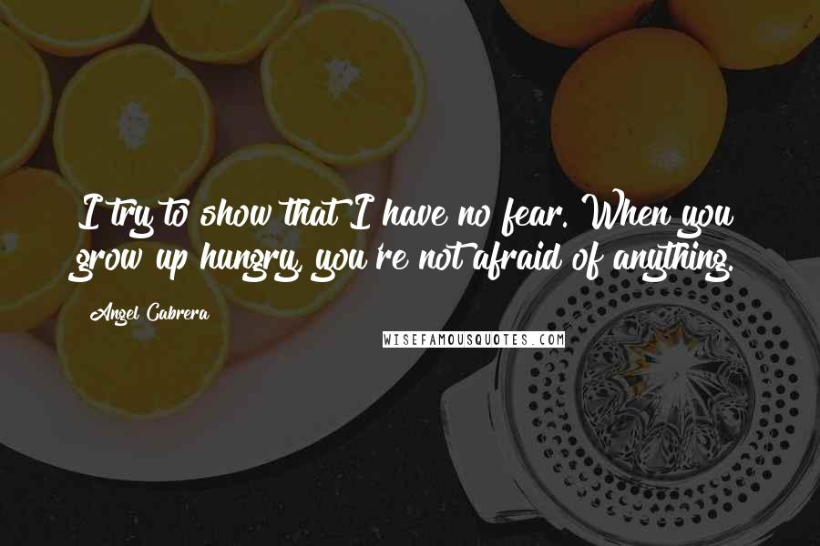 Angel Cabrera Quotes: I try to show that I have no fear. When you grow up hungry, you're not afraid of anything.