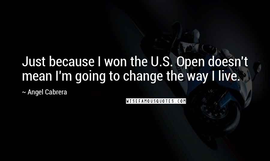 Angel Cabrera Quotes: Just because I won the U.S. Open doesn't mean I'm going to change the way I live.