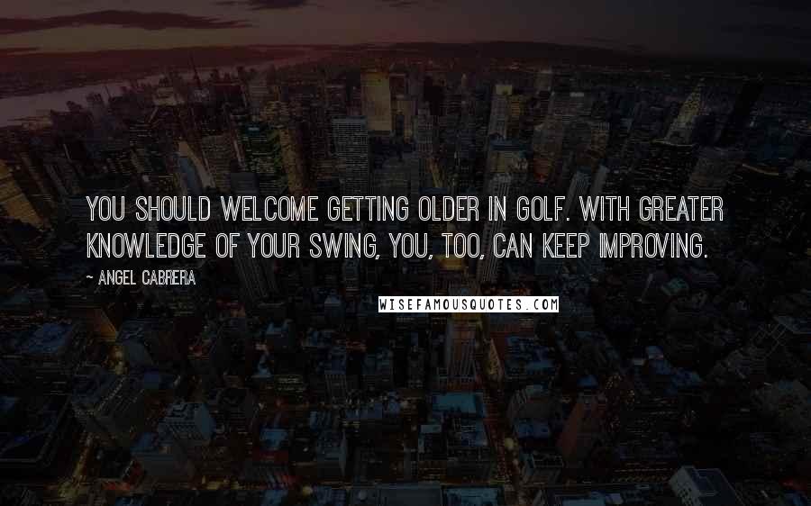 Angel Cabrera Quotes: You should welcome getting older in golf. With greater knowledge of your swing, you, too, can keep improving.