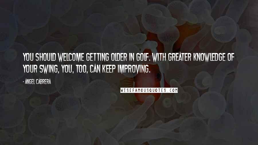 Angel Cabrera Quotes: You should welcome getting older in golf. With greater knowledge of your swing, you, too, can keep improving.