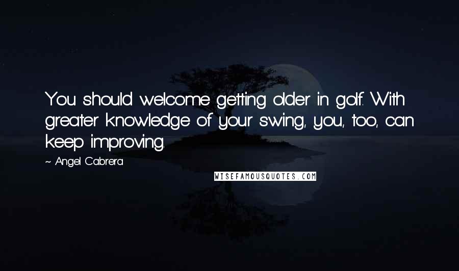 Angel Cabrera Quotes: You should welcome getting older in golf. With greater knowledge of your swing, you, too, can keep improving.