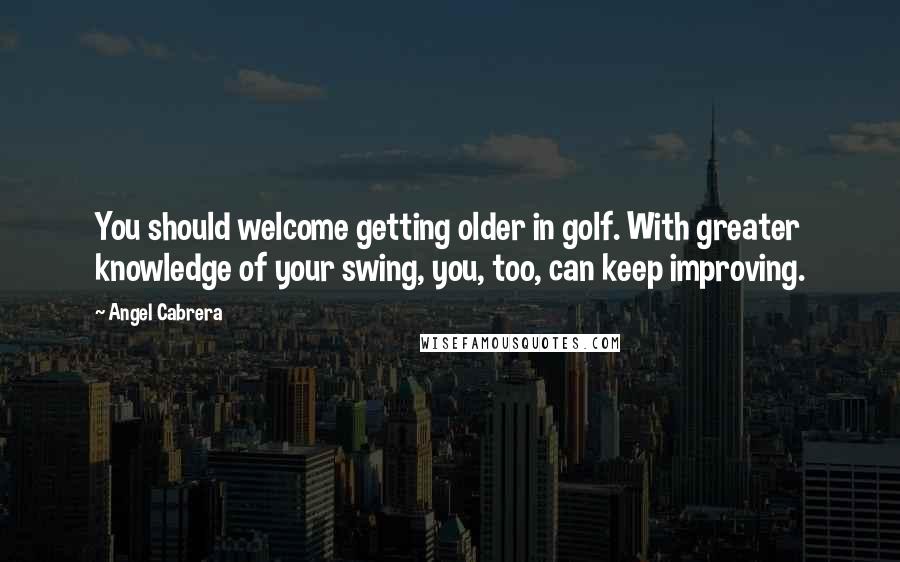 Angel Cabrera Quotes: You should welcome getting older in golf. With greater knowledge of your swing, you, too, can keep improving.