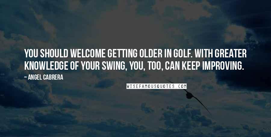 Angel Cabrera Quotes: You should welcome getting older in golf. With greater knowledge of your swing, you, too, can keep improving.
