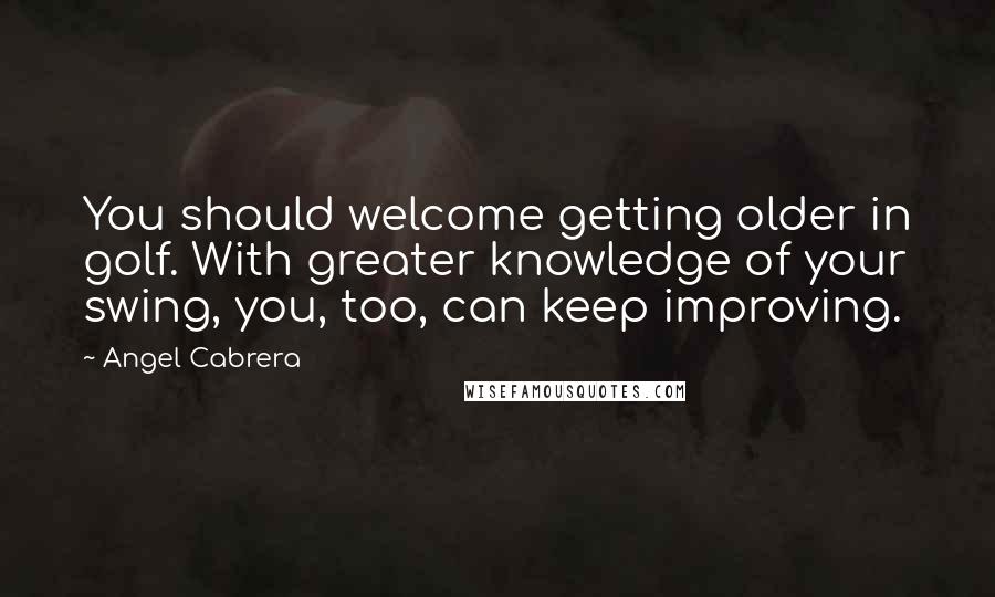 Angel Cabrera Quotes: You should welcome getting older in golf. With greater knowledge of your swing, you, too, can keep improving.