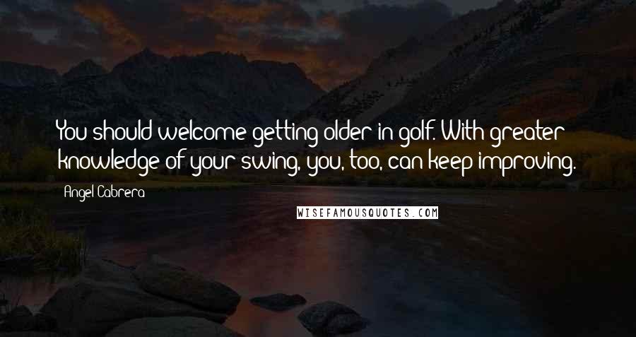 Angel Cabrera Quotes: You should welcome getting older in golf. With greater knowledge of your swing, you, too, can keep improving.