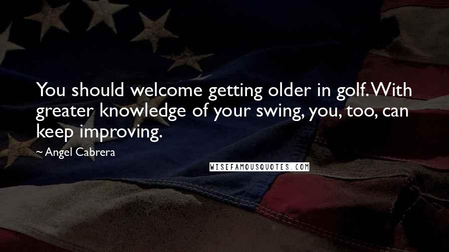 Angel Cabrera Quotes: You should welcome getting older in golf. With greater knowledge of your swing, you, too, can keep improving.