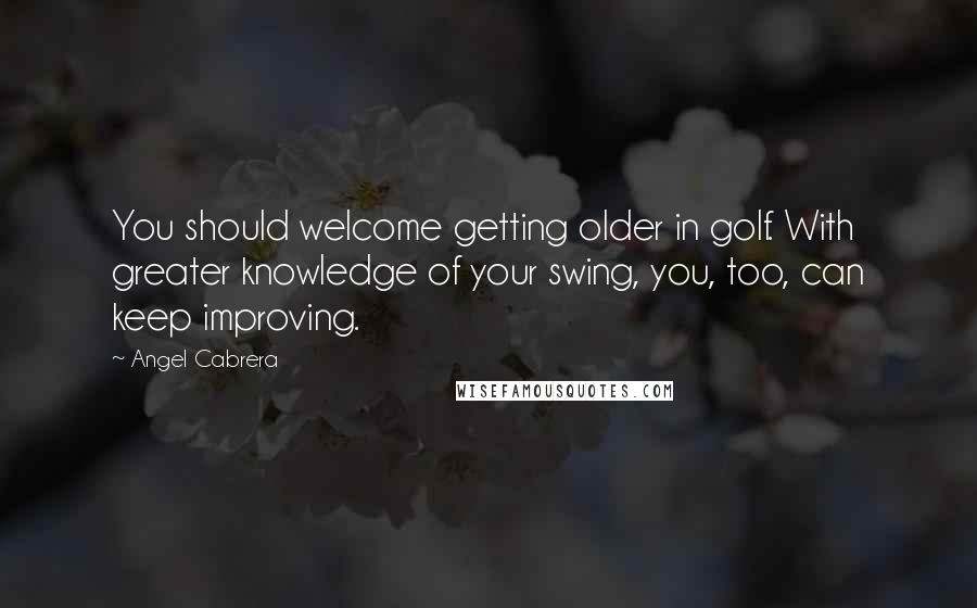 Angel Cabrera Quotes: You should welcome getting older in golf. With greater knowledge of your swing, you, too, can keep improving.