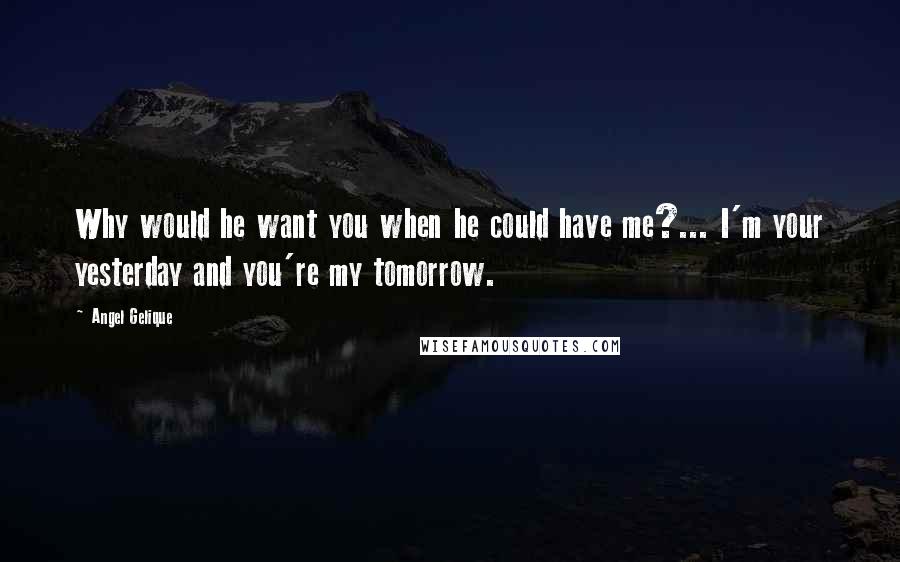 Angel Gelique Quotes: Why would he want you when he could have me?... I'm your yesterday and you're my tomorrow.