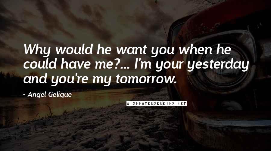 Angel Gelique Quotes: Why would he want you when he could have me?... I'm your yesterday and you're my tomorrow.