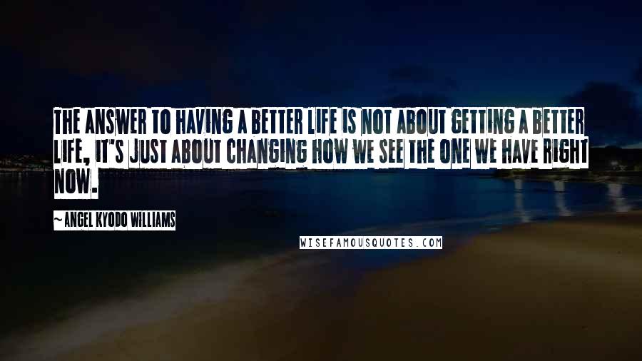 Angel Kyodo Williams Quotes: The answer to having a better life is not about getting a better life, it's just about changing how we see the one we have right now.