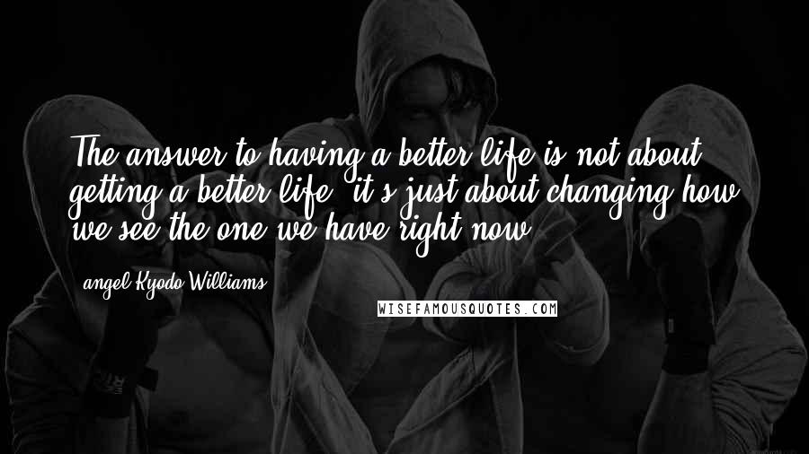 Angel Kyodo Williams Quotes: The answer to having a better life is not about getting a better life, it's just about changing how we see the one we have right now.