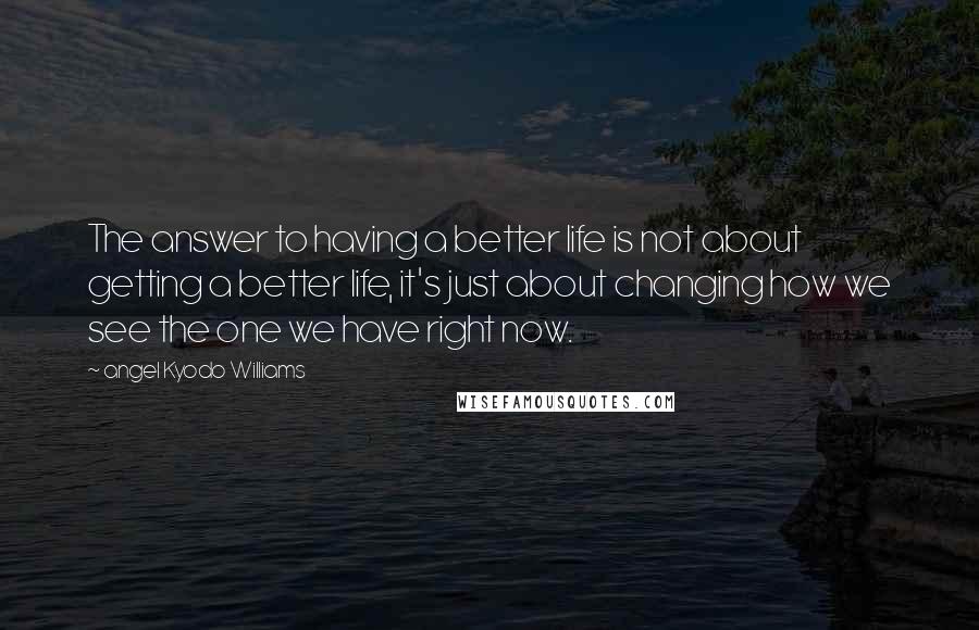 Angel Kyodo Williams Quotes: The answer to having a better life is not about getting a better life, it's just about changing how we see the one we have right now.