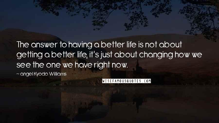 Angel Kyodo Williams Quotes: The answer to having a better life is not about getting a better life, it's just about changing how we see the one we have right now.