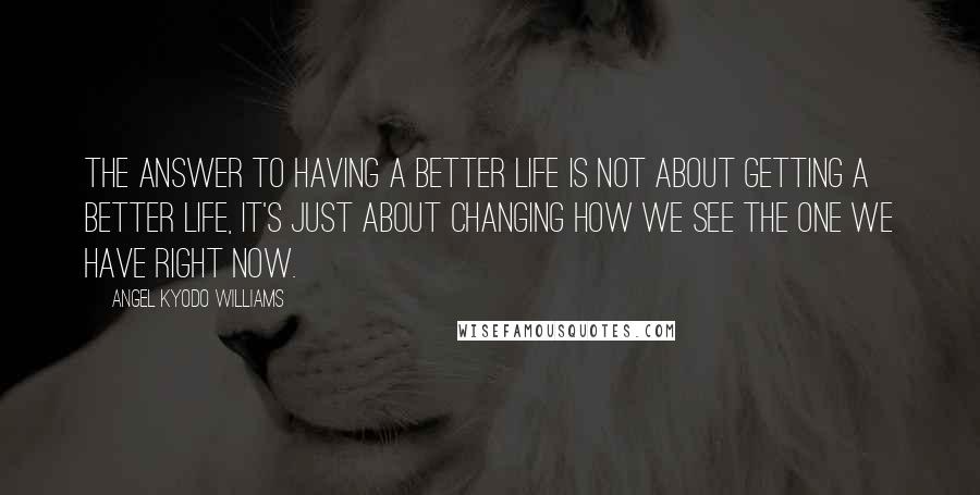 Angel Kyodo Williams Quotes: The answer to having a better life is not about getting a better life, it's just about changing how we see the one we have right now.