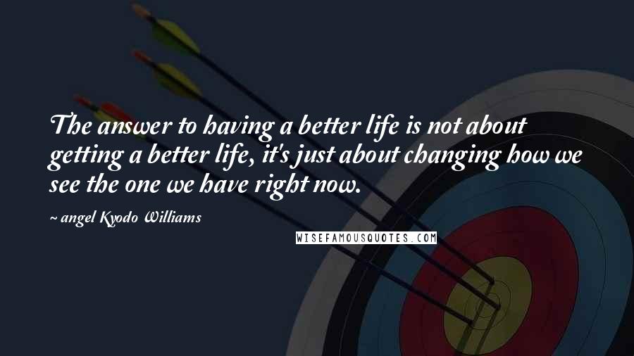 Angel Kyodo Williams Quotes: The answer to having a better life is not about getting a better life, it's just about changing how we see the one we have right now.