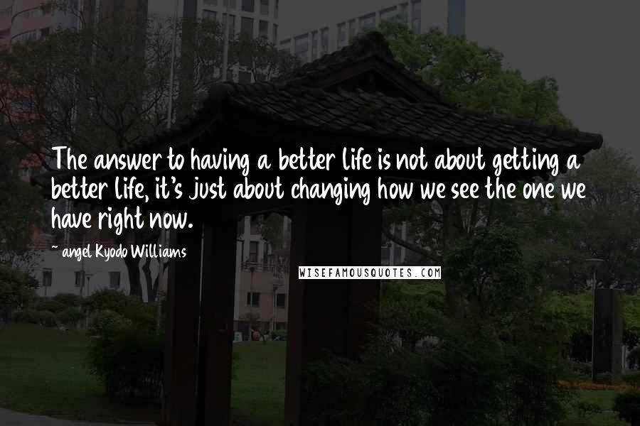 Angel Kyodo Williams Quotes: The answer to having a better life is not about getting a better life, it's just about changing how we see the one we have right now.