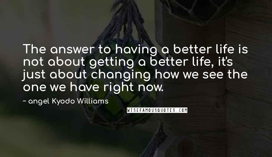 Angel Kyodo Williams Quotes: The answer to having a better life is not about getting a better life, it's just about changing how we see the one we have right now.