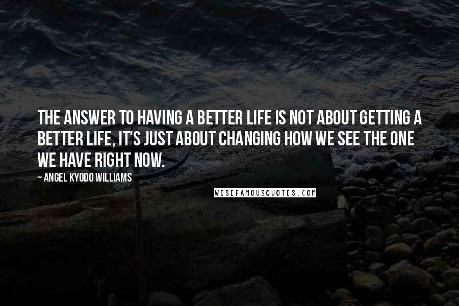 Angel Kyodo Williams Quotes: The answer to having a better life is not about getting a better life, it's just about changing how we see the one we have right now.