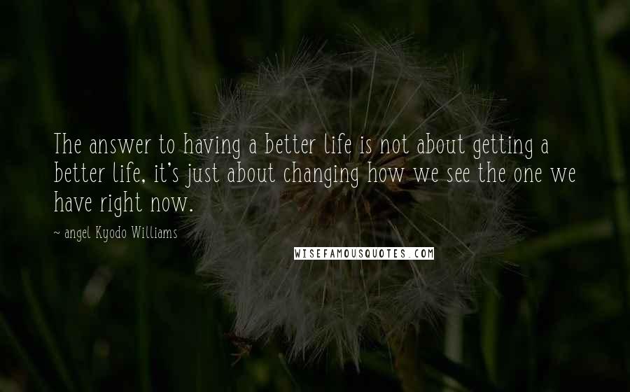 Angel Kyodo Williams Quotes: The answer to having a better life is not about getting a better life, it's just about changing how we see the one we have right now.