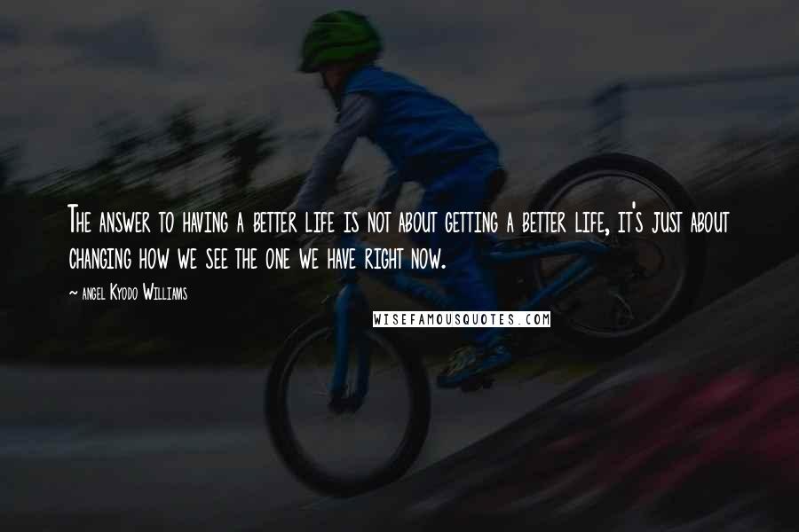 Angel Kyodo Williams Quotes: The answer to having a better life is not about getting a better life, it's just about changing how we see the one we have right now.