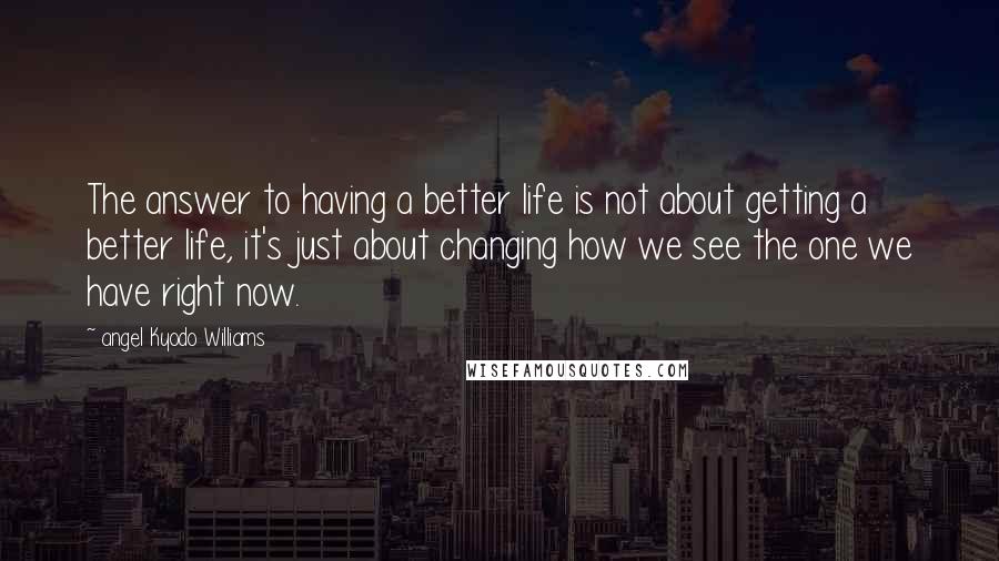 Angel Kyodo Williams Quotes: The answer to having a better life is not about getting a better life, it's just about changing how we see the one we have right now.