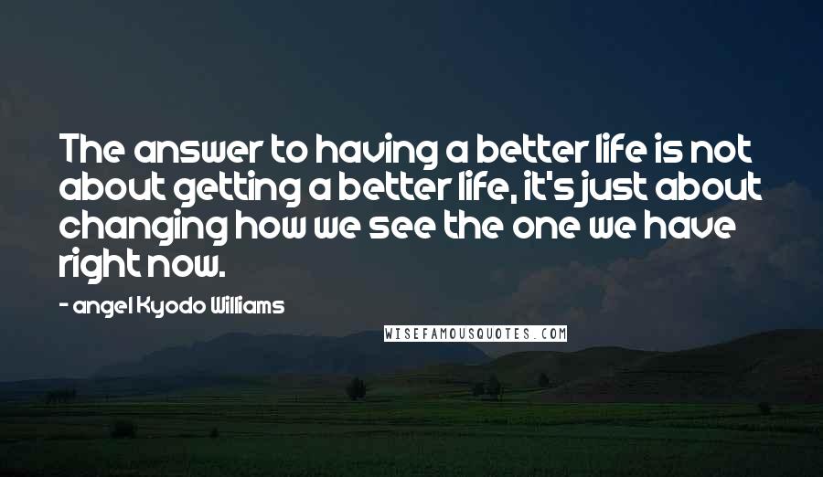 Angel Kyodo Williams Quotes: The answer to having a better life is not about getting a better life, it's just about changing how we see the one we have right now.