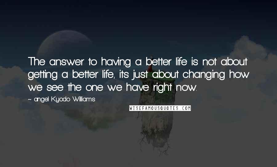 Angel Kyodo Williams Quotes: The answer to having a better life is not about getting a better life, it's just about changing how we see the one we have right now.