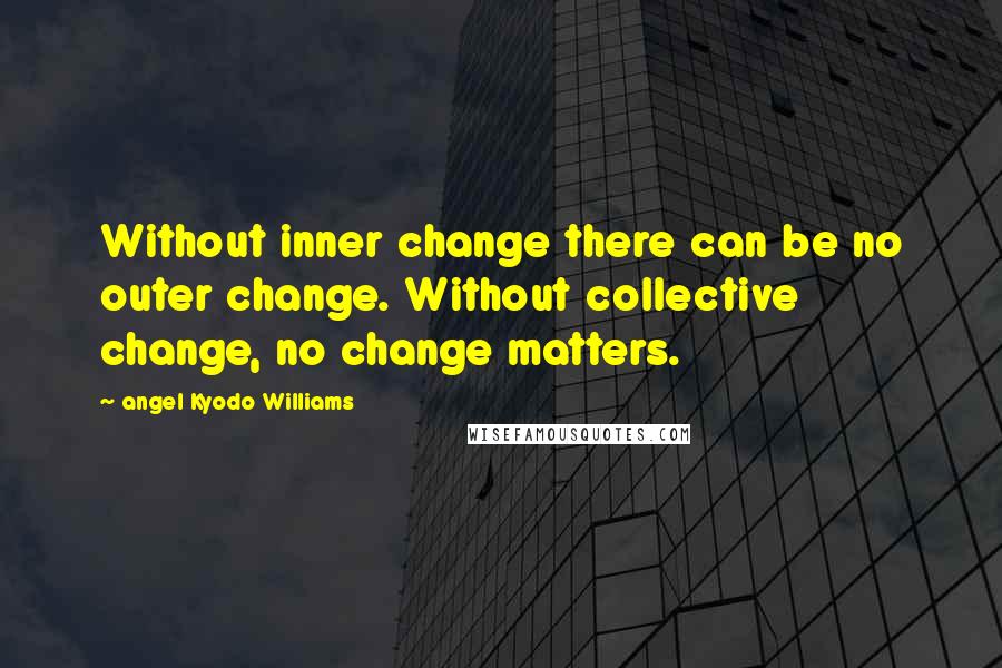 Angel Kyodo Williams Quotes: Without inner change there can be no outer change. Without collective change, no change matters.