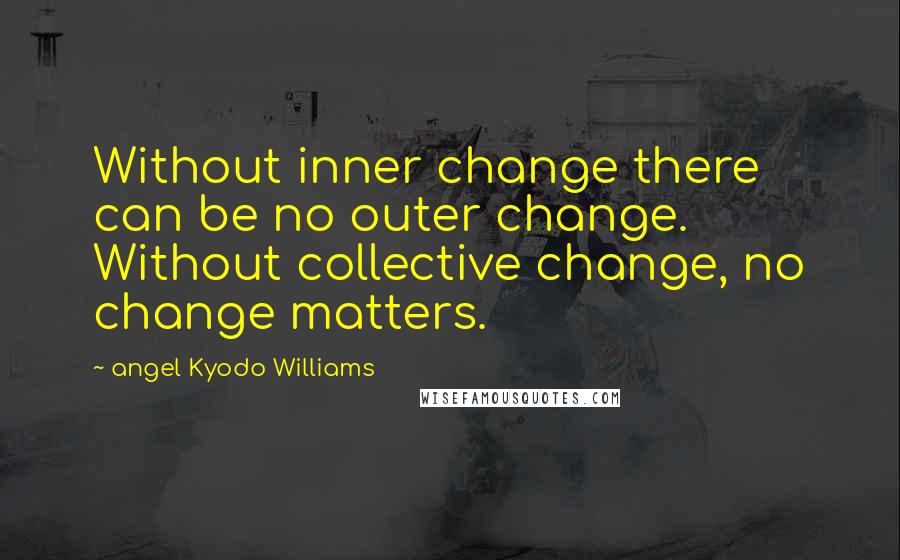 Angel Kyodo Williams Quotes: Without inner change there can be no outer change. Without collective change, no change matters.