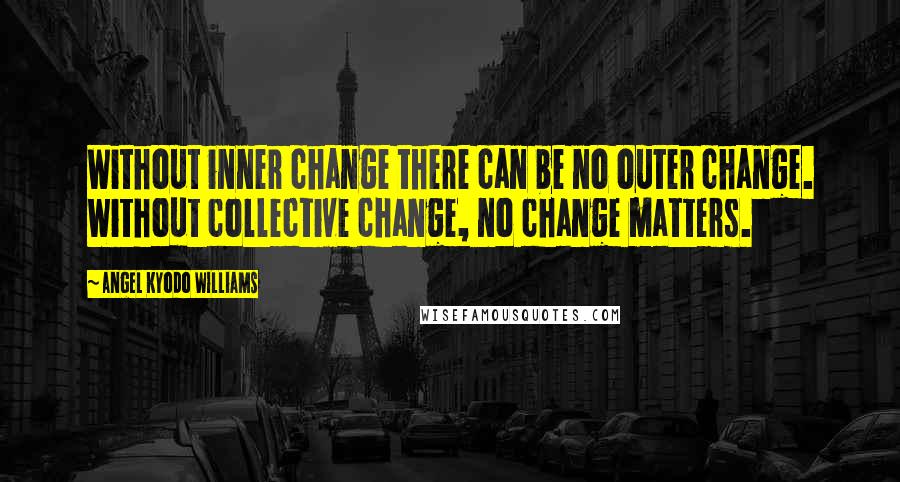 Angel Kyodo Williams Quotes: Without inner change there can be no outer change. Without collective change, no change matters.