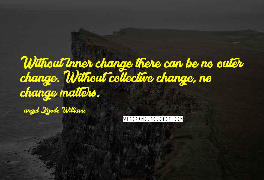 Angel Kyodo Williams Quotes: Without inner change there can be no outer change. Without collective change, no change matters.