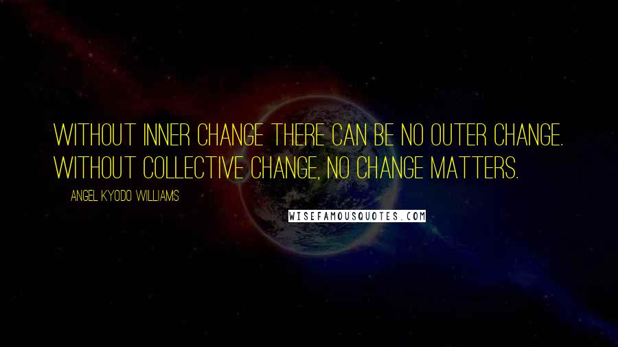 Angel Kyodo Williams Quotes: Without inner change there can be no outer change. Without collective change, no change matters.