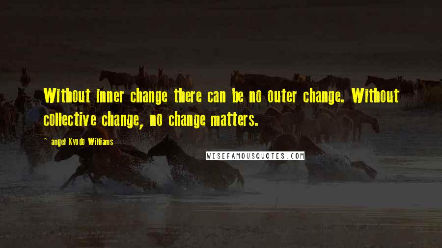 Angel Kyodo Williams Quotes: Without inner change there can be no outer change. Without collective change, no change matters.