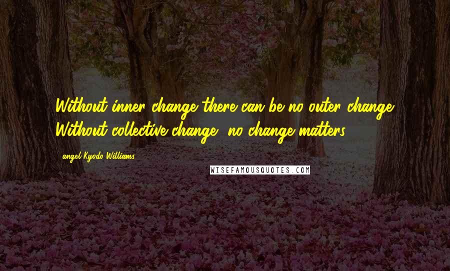 Angel Kyodo Williams Quotes: Without inner change there can be no outer change. Without collective change, no change matters.