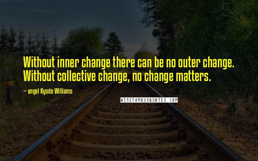 Angel Kyodo Williams Quotes: Without inner change there can be no outer change. Without collective change, no change matters.